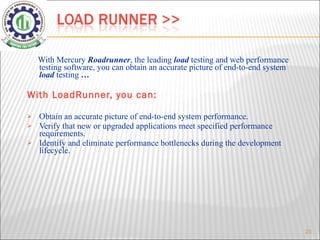 With Mercury  Roadrunner , the leading  load   testing and web performance testing software, you can obtain an accurate picture of end-to-end system  load   testing  … With LoadRunner, you can: Obtain an accurate picture of end-to-end system performance.  Verify that new or upgraded applications meet specified performance requirements.  Identify and eliminate performance bottlenecks during the development lifecycle.  