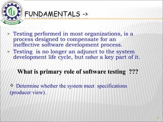 Testing performed in most organizations, is a process designed to compensate for an ineffective software development process. Testing  is no longer an adjunct to the system development life cycle, but  rather  a key part of it. What is primary role of software testing  ??? Determine whether the system meet  specifications  (producer view). 