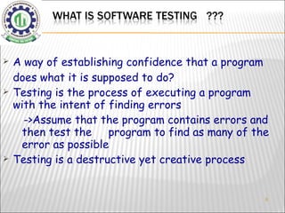 A way of establishing confidence that a program does what it is supposed to do? Testing is the process of executing a program with the intent of finding errors ->Assume that the program contains errors and then test the  program to find as many of the error as possible Testing is a destructive yet creative process 
