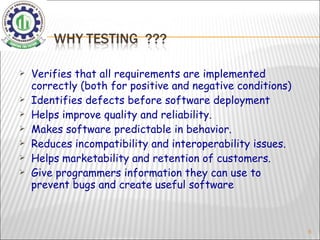 Verifies that all requirements are implemented correctly (both for positive and negative conditions) Identifies defects before software deployment Helps improve quality and reliability. Makes software predictable in behavior. Reduces incompatibility and interoperability issues. Helps marketability and retention of customers. Give programmers information they can use to prevent bugs and create useful software 