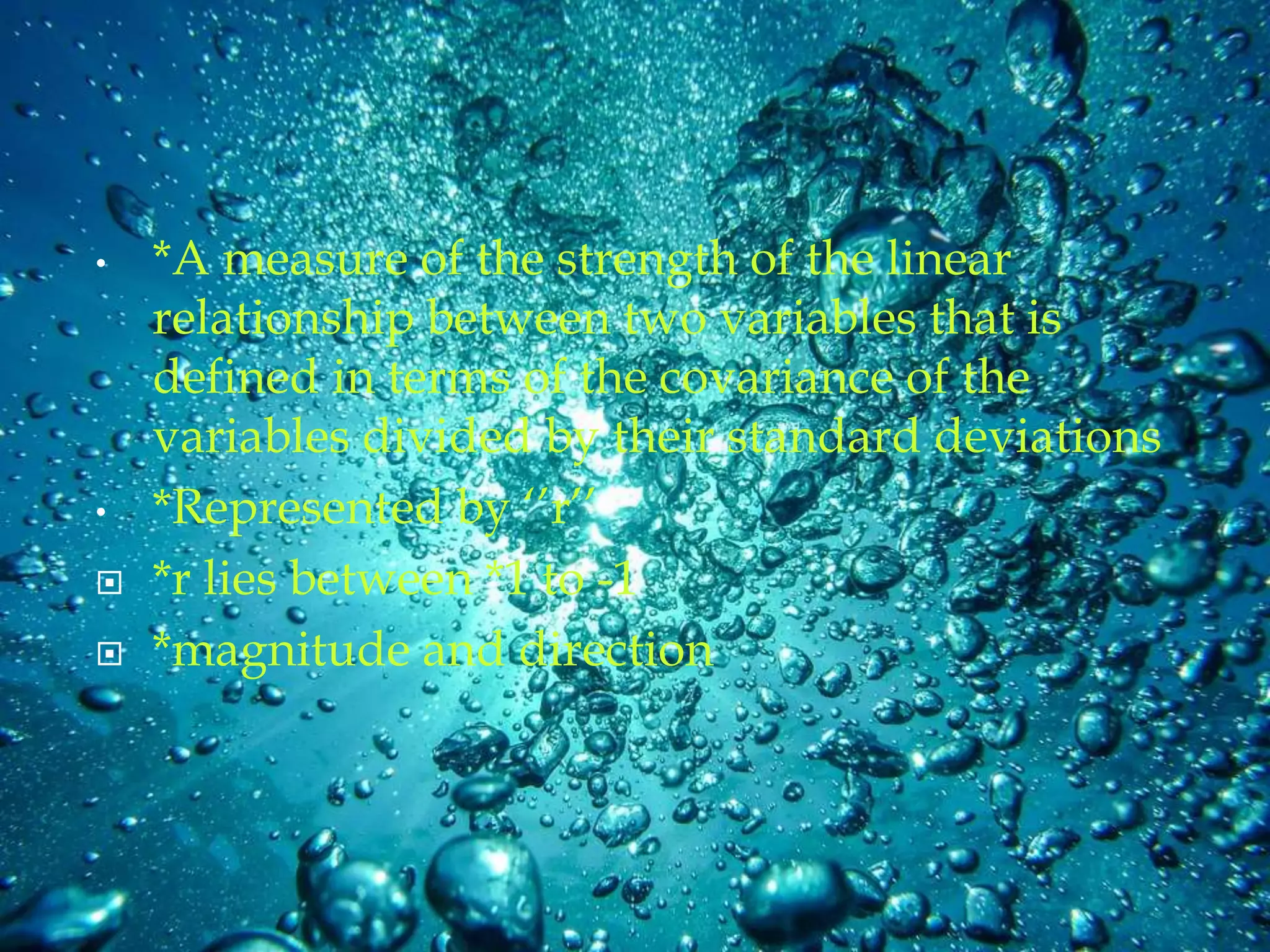 • *A measure of the strength of the linear
relationship between two variables that is
defined in terms of the covariance of the
variables divided by their standard deviations
• *Represented by ‘’r’’
 *r lies between *1 to -1
 *magnitude and direction
 