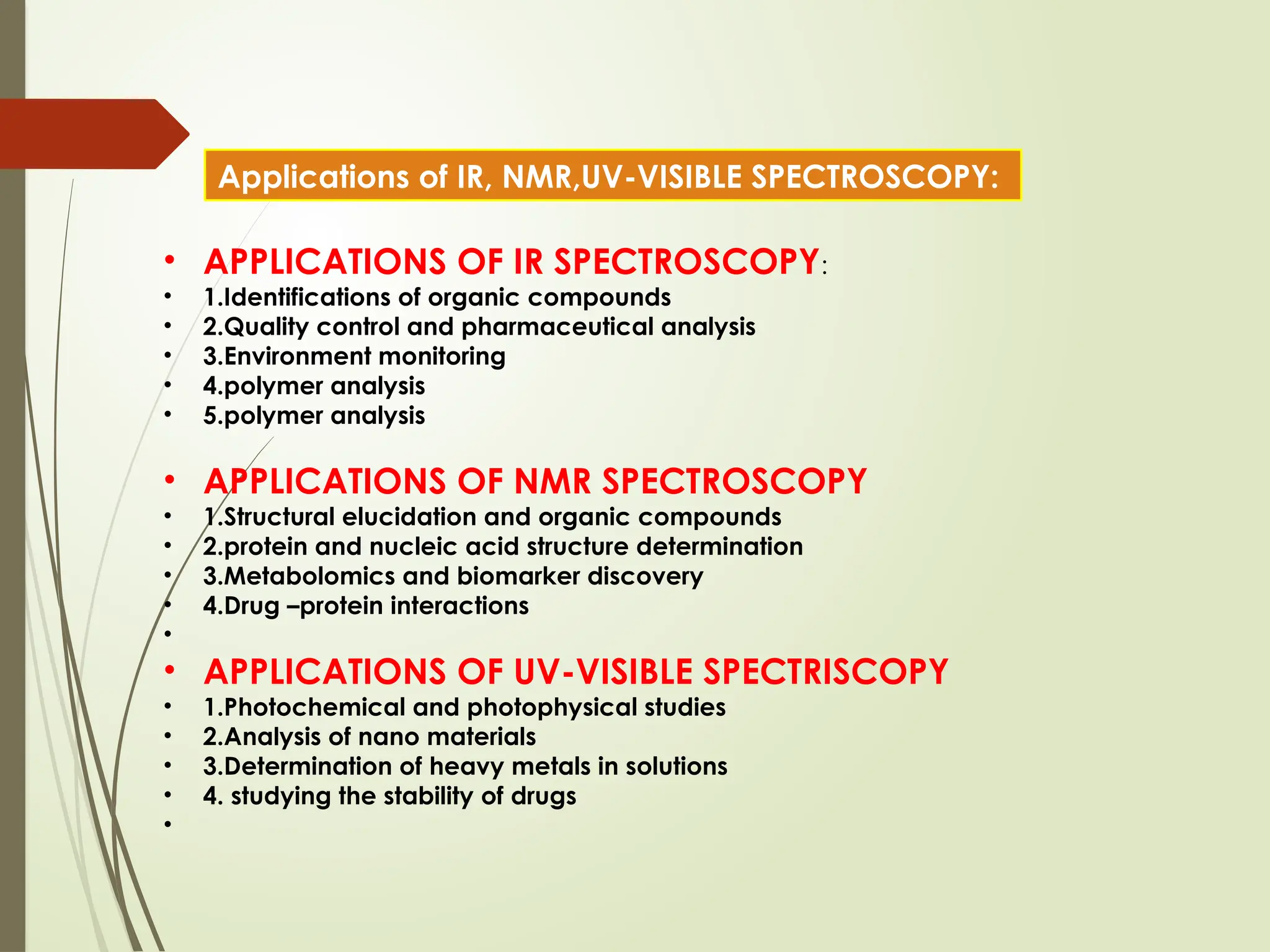 • APPLICATIONS OF IR SPECTROSCOPY:
• 1.Identifications of organic compounds
• 2.Quality control and pharmaceutical analysis
• 3.Environment monitoring
• 4.polymer analysis
• 5.polymer analysis
• APPLICATIONS OF NMR SPECTROSCOPY
• 1.Structural elucidation and organic compounds
• 2.protein and nucleic acid structure determination
• 3.Metabolomics and biomarker discovery
• 4.Drug –protein interactions
•
• APPLICATIONS OF UV-VISIBLE SPECTRISCOPY
• 1.Photochemical and photophysical studies
• 2.Analysis of nano materials
• 3.Determination of heavy metals in solutions
• 4. studying the stability of drugs
•
Applications of IR, NMR,UV-VISIBLE SPECTROSCOPY:
 
