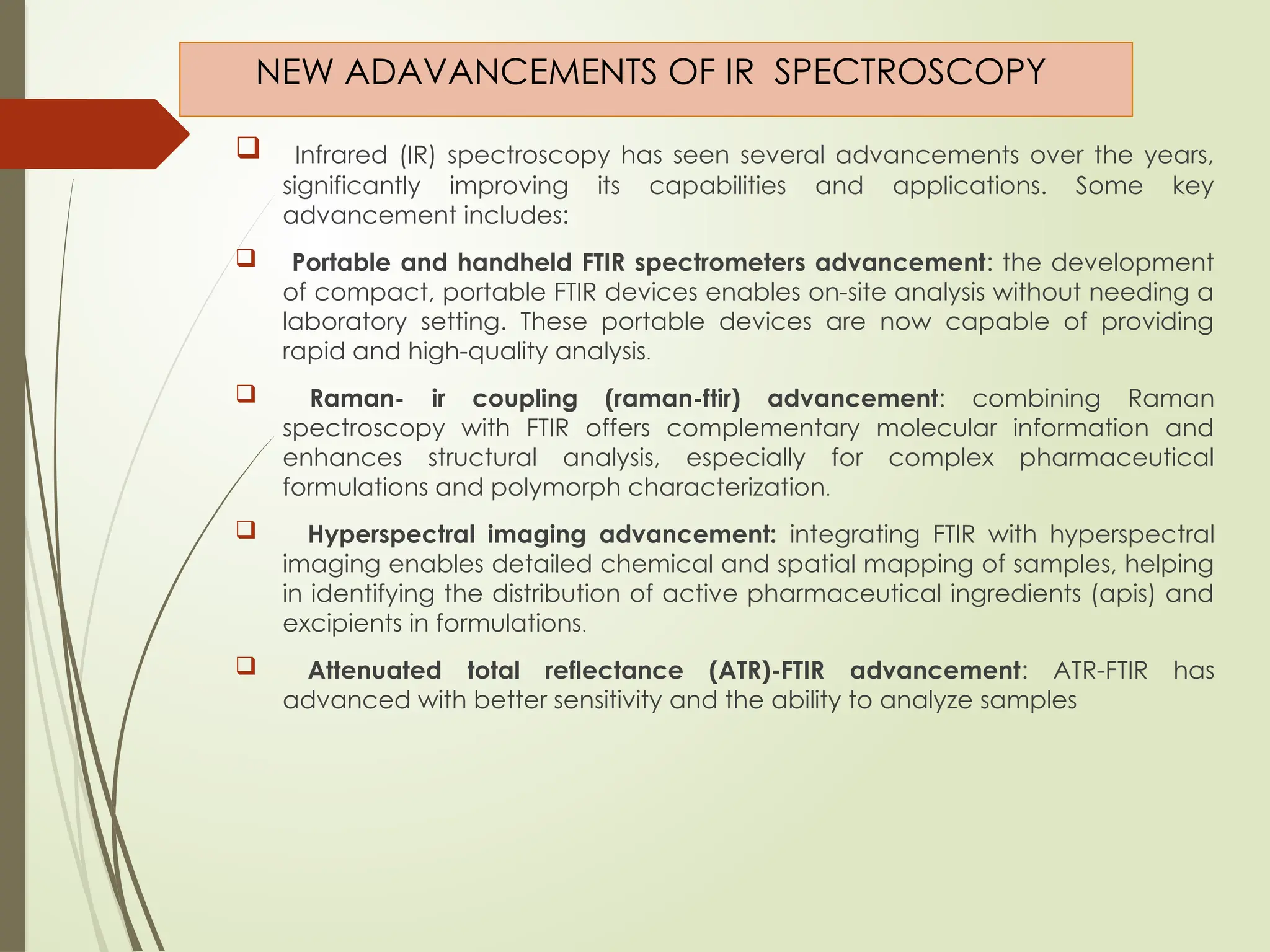 NEW ADAVANCEMENTS OF IR SPECTROSCOPY
 Infrared (IR) spectroscopy has seen several advancements over the years,
significantly improving its capabilities and applications. Some key
advancement includes:
 Portable and handheld FTIR spectrometers advancement: the development
of compact, portable FTIR devices enables on-site analysis without needing a
laboratory setting. These portable devices are now capable of providing
rapid and high-quality analysis.
 Raman- ir coupling (raman-ftir) advancement: combining Raman
spectroscopy with FTIR offers complementary molecular information and
enhances structural analysis, especially for complex pharmaceutical
formulations and polymorph characterization.
 Hyperspectral imaging advancement: integrating FTIR with hyperspectral
imaging enables detailed chemical and spatial mapping of samples, helping
in identifying the distribution of active pharmaceutical ingredients (apis) and
excipients in formulations.
 Attenuated total reflectance (ATR)-FTIR advancement: ATR-FTIR has
advanced with better sensitivity and the ability to analyze samples
 