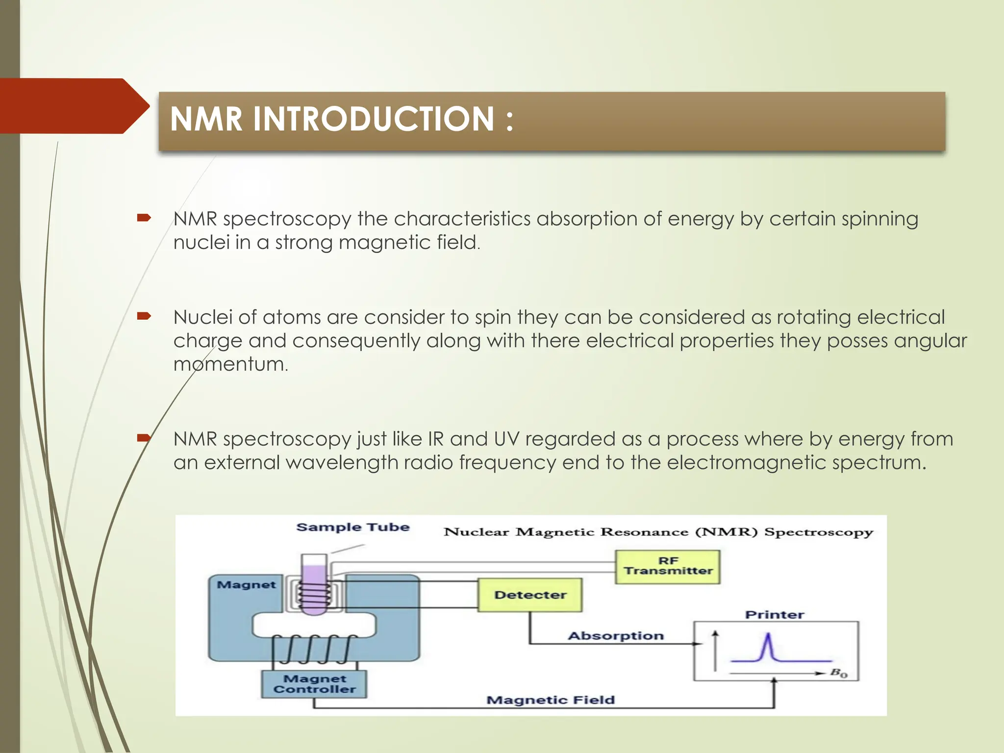 NMR INTRODUCTION :
 NMR spectroscopy the characteristics absorption of energy by certain spinning
nuclei in a strong magnetic field.
 Nuclei of atoms are consider to spin they can be considered as rotating electrical
charge and consequently along with there electrical properties they posses angular
momentum.
 NMR spectroscopy just like IR and UV regarded as a process where by energy from
an external wavelength radio frequency end to the electromagnetic spectrum.
 