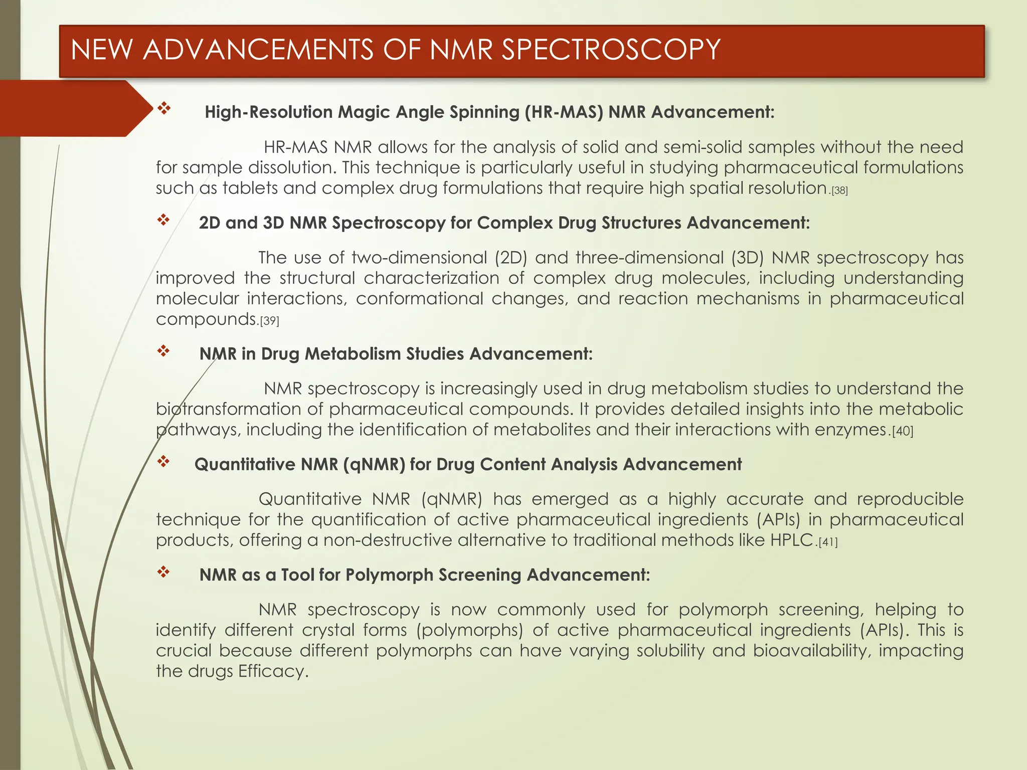 NEW ADVANCEMENTS OF NMR SPECTROSCOPY
 High-Resolution Magic Angle Spinning (HR-MAS) NMR Advancement:
HR-MAS NMR allows for the analysis of solid and semi-solid samples without the need
for sample dissolution. This technique is particularly useful in studying pharmaceutical formulations
such as tablets and complex drug formulations that require high spatial resolution.[38]
 2D and 3D NMR Spectroscopy for Complex Drug Structures Advancement:
The use of two-dimensional (2D) and three-dimensional (3D) NMR spectroscopy has
improved the structural characterization of complex drug molecules, including understanding
molecular interactions, conformational changes, and reaction mechanisms in pharmaceutical
compounds.[39]
 NMR in Drug Metabolism Studies Advancement:
NMR spectroscopy is increasingly used in drug metabolism studies to understand the
biotransformation of pharmaceutical compounds. It provides detailed insights into the metabolic
pathways, including the identification of metabolites and their interactions with enzymes.[40]
 Quantitative NMR (qNMR) for Drug Content Analysis Advancement
Quantitative NMR (qNMR) has emerged as a highly accurate and reproducible
technique for the quantification of active pharmaceutical ingredients (APIs) in pharmaceutical
products, offering a non-destructive alternative to traditional methods like HPLC.[41]
 NMR as a Tool for Polymorph Screening Advancement:
NMR spectroscopy is now commonly used for polymorph screening, helping to
identify different crystal forms (polymorphs) of active pharmaceutical ingredients (APIs). This is
crucial because different polymorphs can have varying solubility and bioavailability, impacting
the drugs Efficacy.
 