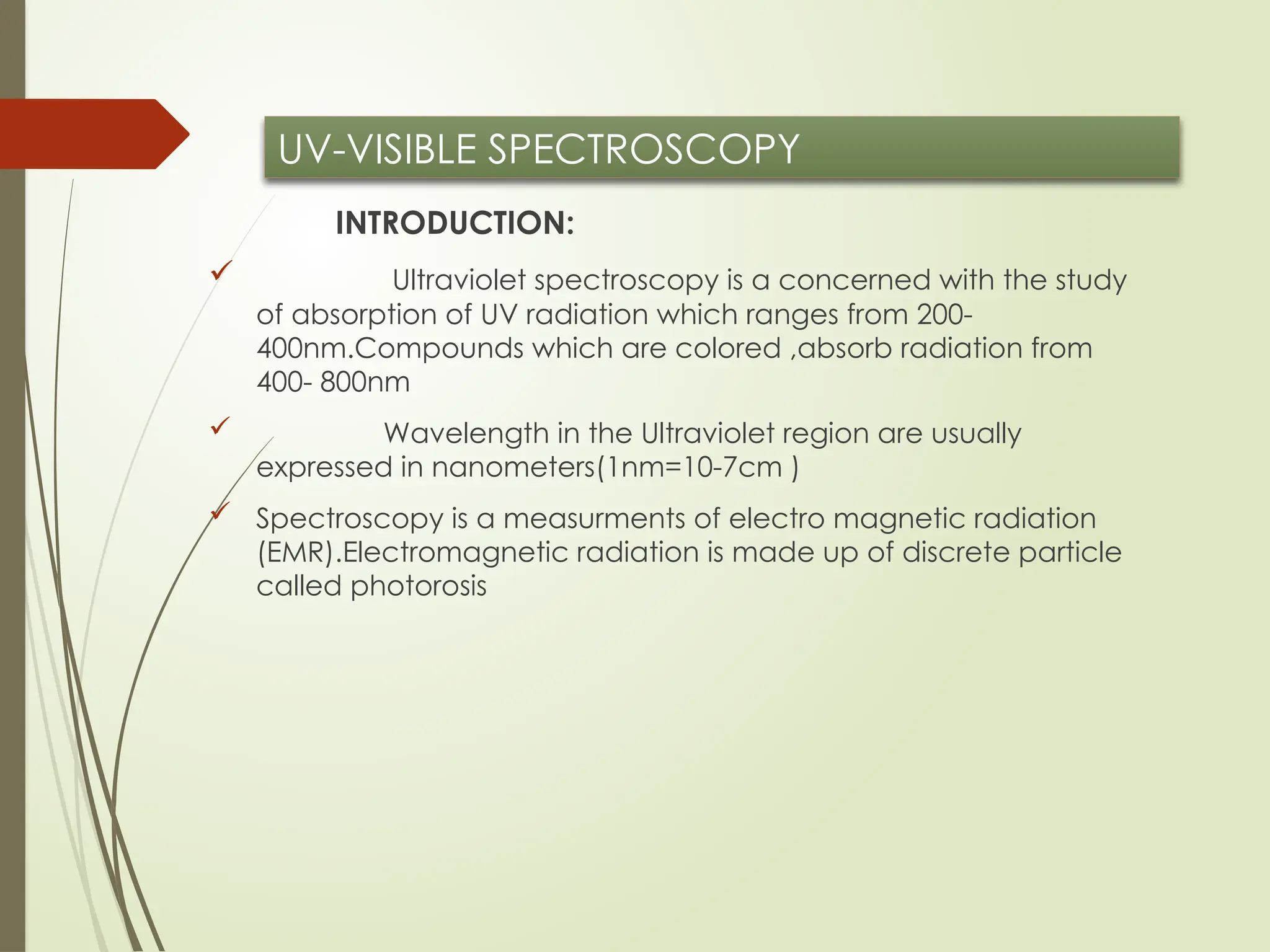UV-VISIBLE SPECTROSCOPY
INTRODUCTION:
 Ultraviolet spectroscopy is a concerned with the study
of absorption of UV radiation which ranges from 200-
400nm.Compounds which are colored ,absorb radiation from
400- 800nm
 Wavelength in the Ultraviolet region are usually
expressed in nanometers(1nm=10-7cm )
 Spectroscopy is a measurments of electro magnetic radiation
(EMR).Electromagnetic radiation is made up of discrete particle
called photorosis
 