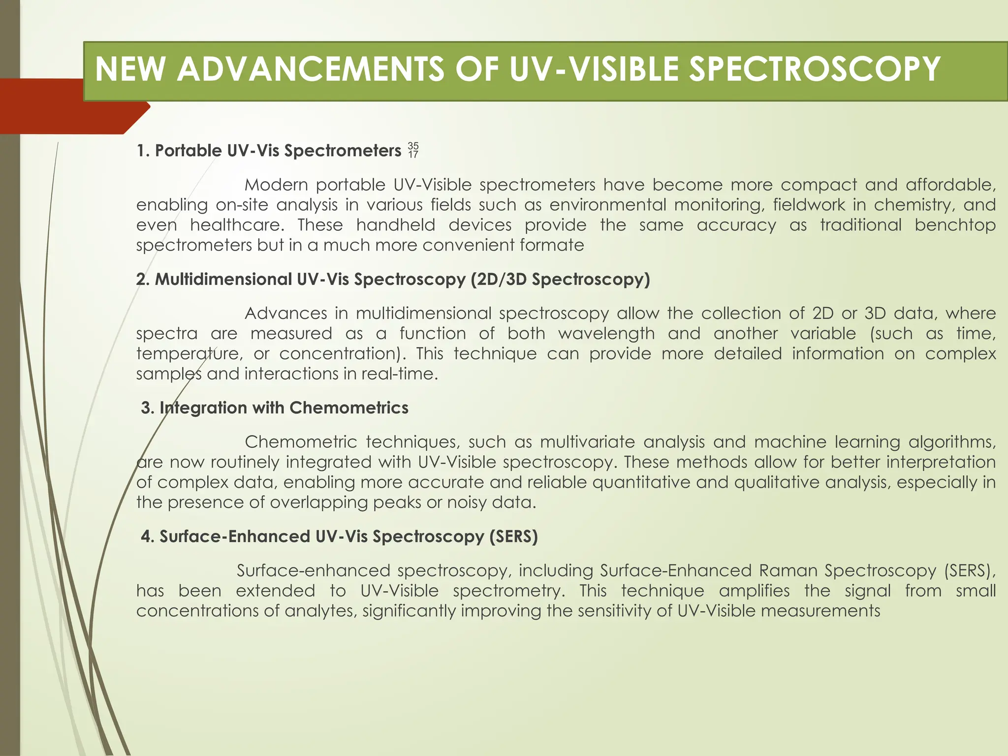 NEW ADVANCEMENTS OF UV-VISIBLE SPECTROSCOPY
1. Portable UV-Vis Spectrometers 
Modern portable UV-Visible spectrometers have become more compact and affordable,
enabling on-site analysis in various fields such as environmental monitoring, fieldwork in chemistry, and
even healthcare. These handheld devices provide the same accuracy as traditional benchtop
spectrometers but in a much more convenient formate
2. Multidimensional UV-Vis Spectroscopy (2D/3D Spectroscopy)
Advances in multidimensional spectroscopy allow the collection of 2D or 3D data, where
spectra are measured as a function of both wavelength and another variable (such as time,
temperature, or concentration). This technique can provide more detailed information on complex
samples and interactions in real-time.
3. Integration with Chemometrics
Chemometric techniques, such as multivariate analysis and machine learning algorithms,
are now routinely integrated with UV-Visible spectroscopy. These methods allow for better interpretation
of complex data, enabling more accurate and reliable quantitative and qualitative analysis, especially in
the presence of overlapping peaks or noisy data.
4. Surface-Enhanced UV-Vis Spectroscopy (SERS)
Surface-enhanced spectroscopy, including Surface-Enhanced Raman Spectroscopy (SERS),
has been extended to UV-Visible spectrometry. This technique amplifies the signal from small
concentrations of analytes, significantly improving the sensitivity of UV-Visible measurements
 
