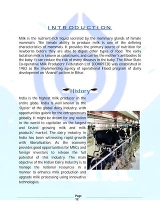 Page
12
INTRODUCTION
Milk is the nutrient-rich liquid secreted by the mammary glands of female
mammal’s .The female ability to produce milk is one of the defining
characteristics of mammals. It provides the primary source of nutrition for
newborns before they are able to digest other types of food. The early
lactation milk is known as colostrums, and carries the mother's antibodies to
the baby. It can reduce the risk of many diseases in the baby. The Bihar State
Co-operative Milk Producers’ Federation Ltd. (COMPFED) was established in
1983 as the implementing agency of operational Flood program of dairy
development on “Anand” pattern in Bihar.
History
India is the highest milk producer in the
entire globe. India is well known as the
‘Oyster’ of the global dairy industry, with
opportunities galore for the entrepreneurs
globally. It might be dream for any nation
in the world to capitalize on the largest
and fastest growing milk and milk
products' market. The dairy industry in
India has been witnessing rapid growth
with liberalization. As the economy
provides good opportunities for MNCs and
foreign investors to release the full
potential of this industry. The main
objective of the Indian Dairy Industry is to
manage the national resources in a
manner to enhance milk production and
upgrade milk processing using innovative
technologies.
 