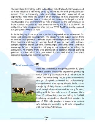 Page
13
The crossbred technology in the Indian Dairy Industry has further augmented
with the viability of the dairy units by increasing the milk production per
animal. Then subsequently milk production has also increased at an
exponential rate while the benefits of an increase in milk production also
reached the consumers from a relatively lower increase in the price of milk.
The favorable price environment for milk producers for the Dairy Industry in
India however appeared to have weakened during the 90's, a decline in the
real price of milk being noticed after the year 1992. And then slowly regained
it is glory after 1992 to till now.
In India dairying from very much earlier is regarded as an instrument for
social and economic development. The country’s milk supply comes from
millions of small producers, who are dispersed throughout the rural areas. All
these farmers maintain an average herd of one or two milk animals,
comprising cows and/or buffaloes. Mostly ample labor and a small land base
encourage farmers to practice dairying as an occupation subsidiary to
agriculture. As income from crop production is seasonal instead dairying
provides a stable which is a year-round income and also an important
economic incentive for the small farmers.
Brief Introduction
India had tremendous milk production in 40 years
and has become the world’s largest milk-producing
nation with a gross output of 84.6 million tons in
2001. The Indian Dairy Industry has achieved this
strength of a producer-owned and professionally-
managed cooperative system, despite the facts that
a majority of dairy farmers are illiterate and run
small, marginal operations and for many farmers,
selling milk is their sole source of income. More
than 10 million dairy farmers belong to 96,000
local dairy cooperatives, who sell their products to
one of 170 milk producers’ cooperative unions
who in turn are supported by 15 state cooperative
milk marketing federations.
 