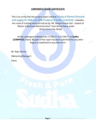 Page 2
CORPORATE GUIDE CERTIFICATE
This is to certify that this project report entitled “Study of Market Demand
and supply for Milk and Milk Products of Sudha (Comfed),” embodies
the result of training work carried out by “Mr. Ranjan Kumar Das”, student of
“Master of Business Administration” from Amity Patna, under
Amity University, Noida.
He has undergone training from 13/06/11 to 31/08/11 at Sudha
(COMPFED), Patna. No part of this report has been submitted for any other
degree or published in any other form.
Mr. Rajiv Verma
(Marketing Manager)
Patna.
 