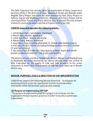 Page
20
The Milk Federation has already taken up organization of Dairy Cooperative
Societies (DCS) in the districts of Gaya, Jahanabad, Arwal and Nawada under
Magadh Dairy Project and work has been initiated by Kosi Dairy Project in
Saharsa, Supaul and Madhepura districts. However, Kosi Dairy Project will be
covering Katihar, Purnia and Araria districts also. At present the total number
of districts covered by unions and Dairy Projects is thirty six (36).
COMFED owns and operates the following plants:-
1. Jamshedpur Dairy, Jamshedpur, Jharkhand
2. Ranchi dairy, Ranchi, Jharkhand
3. Cattle feed Plant – Ranchi, Jharkhand
4. Bokaro Dairy, Bokaro, Jharkhand
5. Gaya Dairy, Gaya including Jahanabad CC, (5 Bulk Milk Chilling Center)
6. Kosi Dairy Project, Purnia (including Kishangunj Dairy, Araria CC, Katihar
CC and Purnia Dairy)
7. One dairy Plant of 4 lakh litre /day capacity at Bihar Sharif with 30 MT
powder productions and UHT milk production facilities.
The districts of East and West Singhbhum, Ranchi, Bokaro and Dhanbad now
in Jharkhand are being covered by the dairies directly under the control of
Milk Federation for the supply of milk and milk products to the urban
consumers in these cities. Procurement of milk has been taken up in Ranchi
district only.
MISSION, PURPOSES, GOALS & OBJECTIVES OF ERP IMPLEMENTATION
COMFED has adopted the following Mission Statement: “To integrate all
business processes across the organization in order to provide online
information which will facilitate quick decision making”
(A) Purpose of Implementing SAP ERP
“The purpose of implementing SAP R/3 project is to inculcate into the
organization the best business practices in order to become a world class
organization".
 