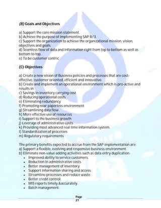 Page
21
(B) Goals and Objectives
a) Support the core mission statement.
b) Achieve the purpose of implementing SAP R/3.
c) Support the organization to achieve the organizational mission, vision,
objectives and goals.
d) Seamless flow of data and information right from top to bottom as well as
bottom to top.
e) To be customer centric
(C) Objectives
a) Create a new vision of Business policies and processes that are cost-
effective, customer oriented, efficient and innovative.
b) Create and implement an operational environment which is pro-active and
results in
c) Savings in inventory carrying cost
d) Reducing operational costs
e) Eliminating redundancy
f) Promoting near paperless environment
g) Streamlining data flow
h) More effective use of resources
i) Support to the business growth
j) Leverage of administrative costs
k) Providing most advanced real time information system.
l) Standardization of processes
m) Regulatory requirements
The primary benefits expected to accrue from the SAP implementation are:
a) Support a flexible, evolving and responsive business environment.
b) Eliminate non-value adding activities such as data entry duplication.
 Improved ability to service customers.
 Reduction in administrative costs.
 Better management of inventory
 Support information sharing and access
 Streamline processes and reduce waste.
 Better credit control.
 MIS reports timely &accurately.
 Batch management.
 