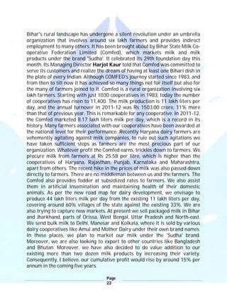 Page
22
Bihar's rural landscape has undergone a silent revolution under an umbrella
organization that involves around six lakh farmers and provides indirect
employment to many others. It has been brought about by Bihar State Milk Co-
operative Federation Limited (Comfed), which markets milk and milk
products under the brand 'Sudha'. It celebrated its 29th foundation day this
month. Its Managing Director Harjot Kaur told that Comfed was committed to
serve its customers and realize the dream of having at least one Bihari dish in
the plate of every Indian. Although COMFED’s journey started since 1983, and
from then to till now it has achieved so many things not for itself but also for
the many of farmers joined to it. Comfed is a rural organization involving six
lakh farmers. Starting with just 1030 cooperatives in 1983, today the number
of cooperatives has risen to 11,400. The milk production is 11 lakh liters per
day, and the annual turnover in 2011-12 was Rs 1503.00 crore, 11% more
than that of previous year. This is remarkable for any cooperative. In 2011-12,
the Comfed marketed 8.17 lakh liters milk per day, which is a record in its
history. Many farmers associated with our cooperatives have been awarded at
the national level for their performance. Recently Haryana dairy farmers are
vehemently agitating against milk companies, to rule out such agitations we
have taken sufficient steps as farmers are the most precious part of our
organization. Whatever profit the Comfed earns, trickles down to farmers. We
procure milk from farmers at Rs 25.58 per litre, which is higher than the
cooperatives of Haryana, Rajasthan, Punjab, Karnataka and Maharashtra,
apart from others. The recent hike in the prices of milk was also passed down
directly to farmers. There are no middleman between us and the farmers. The
Comfed also provides fodder at subsidized rates to farmers. We also assist
them in artificial insemination and maintaining health of their domestic
animals. As per the new road map for dairy development, we envisage to
produce 44 lakh liters milk per day from the existing 11 lakh liters per day,
covering around 60% villages of the state against the existing 33%. We are
also trying to capture new markets. At present we sell packaged milk in Bihar
and Jharkhand, parts of Orissa, West Bengal, Uttar Pradesh and North-east.
We send bulk milk to Delhi, Manesar and Kolkata, where it is sold by various
dairy cooperatives like Amul and Mother Dairy under their own brand names.
In these places, we plan to market our milk under the 'Sudha' brand.
Moreover, we are also looking to export to other countries like Bangladesh
and Bhutan. Moreover, we have also decided to do value addition to our
existing more than two dozen milk products by increasing their variety.
Consequently, I believe, our cumulative profit would rise by around 15% per
annum in the coming five years.
 