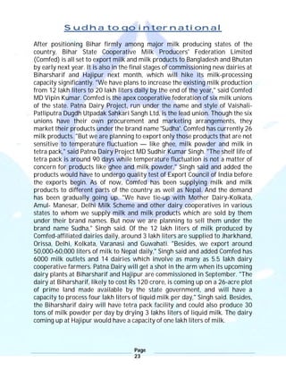Page
23
Sudha to go international
After positioning Bihar firmly among major milk producing states of the
country, Bihar State Cooperative Milk Producers' Federation Limited
(Comfed) is all set to export milk and milk products to Bangladesh and Bhutan
by early next year. It is also in the final stages of commissioning new dairies at
Biharsharif and Hajipur next month, which will hike its milk-processing
capacity significantly. "We have plans to increase the existing milk production
from 12 lakh liters to 20 lakh liters daily by the end of the year," said Comfed
MD Vipin Kumar. Comfed is the apex cooperative federation of six milk unions
of the state. Patna Dairy Project, run under the name and style of Vaishali-
Patliputra Dugdh Utpadak Sahkari Sangh Ltd, is the lead union. Though the six
unions have their own procurement and marketing arrangements, they
market their products under the brand name 'Sudha'. Comfed has currently 26
milk products. "But we are planning to export only those products that are not
sensitive to temperature fluctuation — like ghee, milk powder and milk in
tetra pack," said Patna Dairy Project MD Sudhir Kumar Singh. "The shelf life of
tetra pack is around 90 days while temperature fluctuation is not a matter of
concern for products like ghee and milk powder," Singh said and added the
products would have to undergo quality test of Export Council of India before
the exports begin. As of now, Comfed has been supplying milk and milk
products to different parts of the country as well as Nepal. And the demand
has been gradually going up. "We have tie-up with Mother Dairy-Kolkata,
Amul- Manesar, Delhi Milk Scheme and other dairy cooperatives in various
states to whom we supply milk and milk products which are sold by them
under their brand names. But now we are planning to sell them under the
brand name Sudha," Singh said. Of the 12 lakh liters of milk produced by
Comfed-affiliated dairies daily, around 3 lakh liters are supplied to Jharkhand,
Orissa, Delhi, Kolkata, Varanasi and Guwahati. "Besides, we export around
50,000-60,000 liters of milk to Nepal daily," Singh said and added Comfed has
6000 milk outlets and 14 dairies which involve as many as 5.5 lakh dairy
cooperative farmers. Patna Dairy will get a shot in the arm when its upcoming
dairy plants at Biharsharif and Hajipur are commissioned in September. "The
dairy at Biharsharif, likely to cost Rs 120 crore, is coming up on a 26-acre plot
of prime land made available by the state government, and will have a
capacity to process four lakh liters of liquid milk per day," Singh said. Besides,
the Biharsharif dairy will have tetra pack facility and could also produce 30
tons of milk powder per day by drying 3 lakhs liters of liquid milk. The dairy
coming up at Hajipur would have a capacity of one lakh liters of milk.
 
