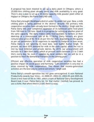 Page
24
A proposal has been mooted to set up a dairy plant in Chhapra, where a
25,000-litre chilling plant already exists and milk availability is very good.
There's also a plan to set up a 30-tonne capacity milk powder plant either at
Hajipur or Chhapra, the Patna Dairy MD said.
Patna Dairy brought Sheikhpura district under its ambit last year. Now, a milk
chilling plant is being planned in the district. Around 100 primary milk
cooperative societies have already been formed in the district. Singh said the
Patna Dairy this year completed expansion of its balanced cattle feed plant
from 100 tons to 150 tons. Work is in progress for setting up another plant of
the same capacity. The dairy makes cattle feed available to farmers at their
doorstep at a concessional rate of Rs 11.50/kg. Dairy farmers are given
remunerative price of Rs 18 to 26 per litre for milk, depending on the quality
as per set parameters. In its eagerness to expand its footprint to new areas,
Patna Dairy is not ignoring its local base. Said Sudhir Kumar Singh, "At
present, we meet 50% demand for milk in the state capital, while the rest is
met by local milkmen and private dairies. By 2015, our procurement will
increase to 5 lakh liters daily, which at present varies between 2.5 to 3 lakh
liters every day. So, even if supplies by local vendors fall, we will be in a
position to meet the demand of Patnaites in the coming years."
Efficient and effective operation of milk cooperative societies has had a
positive impact on social peace and harmony. "Left extremism is very low in
areas covered by milk cooperatives. This shows that income-generation
activities are the best way to control extremism," Singh said.
Patna Dairy's smooth operation has not gone unrecognized. It won National
Productivity awards four times – in 2000-01, 2002-03, 2004-05 and 2005-06.
Given a new lease of life in 1981, when a team of National Dairy Development
Board took it over, Patna Dairy (or, for that matter, Comfed) has proved, to
use a cliché, that where there's a will, there's a way.
 