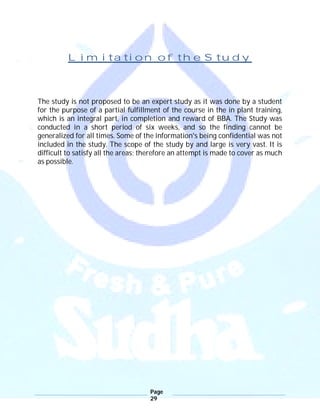 Page
29
Limitation of the Study
The study is not proposed to be an expert study as it was done by a student
for the purpose of a partial fulfillment of the course in the in plant training,
which is an integral part, in completion and reward of BBA. The Study was
conducted in a short period of six weeks, and so the finding cannot be
generalized for all times. Some of the information's being confidential was not
included in the study. The scope of the study by and large is very vast. It is
difficult to satisfy all the areas; therefore an attempt is made to cover as much
as possible.
 