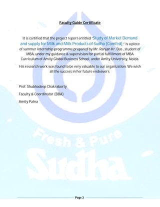 Page 3
Faculty Guide Certificate
It is certified that the project report entitled “Study of Market Demand
and supply for Milk and Milk Products of Sudha (Comfed),” is a piece
of summer internship programme prepared by Mr. Ranjan Kr. Das , student of
MBA, under my guidance & supervision for partial fulfillment of MBA
Curriculum of Amity Global Business School, under Amity University, Noida.
His research work was found to be very valuable to our organization. We wish
all the success in her future endeavors.
Prof. Shubhadeep Chakraborty
Faculty & Coordinator (BBA)
Amity Patna
 