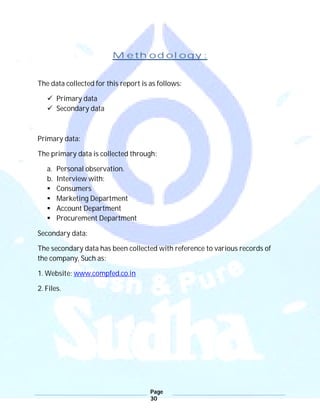 Page
30
Methodology:
The data collected for this report is as follows:
 Primary data
 Secondary data
Primary data:
The primary data is collected through:
a. Personal observation.
b. Interview with:
 Consumers
 Marketing Department
 Account Department
 Procurement Department
Secondary data:
The secondary data has been collected with reference to various records of
the company, Such as:
1. Website: www.compfed.co.in
2. Files.
 