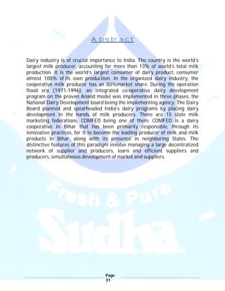 Page
31
Abstract
Dairy industry is of crucial importance to India. The country is the world’s
largest milk producer, accounting for more than 13% of world’s total milk
production. It is the world’s largest consumer of dairy product, consumer
almost 100% of its own production. In the organized dairy industry, the
cooperative milk producer has an 80%market share. During the operation
flood era (1971-1996), an integrated co-operative dairy development
program on the proven Anand model was implemented in three phases, the
National Dairy Development board being the implementing agency. The Dairy
Board planned and spearheaded India’s dairy programs by placing dairy
development in the hands of milk producers. There are 15 state milk
marketing federations, COMFED being one of them. COMFED is a dairy
cooperative in Bihar that has been primarily responsible, through its
innovative practices, for it to become the leading producer of milk and milk
products in Bihar, along with its presence in neighboring States. The
distinctive features of this paradigm involve managing a large decentralized
network of supplier and producers, learn and efficient suppliers and
producers, simultaneous development of market and suppliers.
 