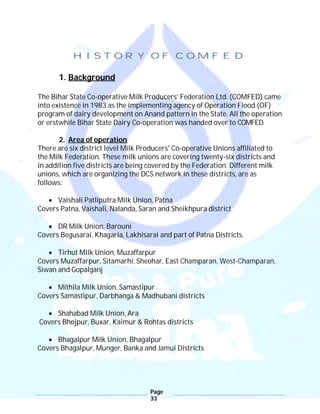 Page
33
HISTORY OF COMFED
1. Background
The Bihar State Co-operative Milk Producers’ Federation Ltd. (COMFED) came
into existence in 1983 as the implementing agency of Operation Flood (OF)
program of dairy development on Anand pattern in the State. All the operation
or erstwhile Bihar State Dairy Co-operation was handed over to COMFED.
2. Area of operation
There are six district level Milk Producers' Co-operative Unions affiliated to
the Milk Federation. These milk unions are covering twenty-six districts and
in addition five districts are being covered by the Federation. Different milk
unions, which are organizing the DCS network in these districts, are as
follows:
 Vaishali Patliputra Milk Union, Patna
Covers Patna, Vaishali, Nalanda, Saran and Sheikhpura district
 DR Milk Union, Barouni
Covers Begusarai, Khagaria, Lakhisarai and part of Patna Districts.
 Tirhut Milk Union, Muzaffarpur
Covers Muzaffarpur, Sitamarhi, Sheohar, East Champaran, West-Champaran,
Siwan and Gopalganj
 Mithila Milk Union, Samastipur
Covers Samastipur, Darbhanga & Madhubani districts
 Shahabad Milk Union, Ara
Covers Bhojpur, Buxar, Kaimur & Rohtas districts
 Bhagalpur Milk Union, Bhagalpur
Covers Bhagalpur, Munger, Banka and Jamui Districts
 