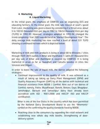Page
35
4. Marketing
A. Liquid Marketing
In the initial years, the emphasis of COMFED was on organizing DCS and
educating farmers. In the initial years the milk sale moved at snail's speed
from Later, marketing was given a boost by considering it a thrust area, about
5 to 100.55 thousand liters per day in 1987 to 106.54 thousand liters per day
(TLPD) in 1992-93. However, strategies adopted in 1993-94, changed the
trend completely. Year 2003 was declared as "Market Development Year". The
daily average milk marketing has now reached a level of about 531 TLPD
showing a continued increase which is depicted below:
Marketing of milk and milk products is being in about 80 to 85towns / cities
through 7839 (407) outlets in Bihar and Jharkhand. 7, lakhs 81 thousand litre
per day sale of Bihar and Jharkhand is covered by COMFED. It is being
marketed in areas as far as Guwahati and Calcutta besides in cities like
Varanasi and Siliguri.
In order to boost the sale of liquid milk, the dairies adopted the following
strategies:-
 Continual improvement in the quality of milk. It was achieved as a
result of taking up taking up Dairy Plant Management (DPM) and
Quality Assurance Program (QAP) by all the dairies with technical and
financial assistance from NDDB / Comfed. Nine out of ten dairies of
Comfed, namely, Patna, Muzaffarpur, Ranchi, Bokaro, Gaya, Bhagalpur,
Jamshedpur, Barouni and Samastipur dairy have already been
accredited with ISO : 9001:2000 and HACCP :ISO and HACCP
certification.
Bihar is one of the few States in the country which has been permitted
by the National Dairy Development Board to use the “Mnemonic”
symbol on the confirming the quality standards fixed by NDDB.
 Reaching close to the consumers by expanding the retail network and
establishing new whole day milk booths. Strengthening of door-
delivery system.
 