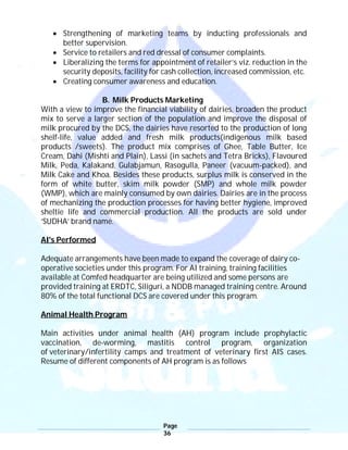 Page
36
 Strengthening of marketing teams by inducting professionals and
better supervision.
 Service to retailers and red dressal of consumer complaints.
 Liberalizing the terms for appointment of retailer’s viz. reduction in the
security deposits, facility for cash collection, increased commission, etc.
 Creating consumer awareness and education.
B. Milk Products Marketing
With a view to improve the financial viability of dairies, broaden the product
mix to serve a larger section of the population and improve the disposal of
milk procured by the DCS, the dairies have resorted to the production of long
shelf-life, value added and fresh milk products(indigenous milk based
products /sweets). The product mix comprises of Ghee, Table Butter, Ice
Cream, Dahi (Mishti and Plain), Lassi (in sachets and Tetra Bricks), Flavoured
Milk, Peda, Kalakand, Gulabjamun, Rasogulla, Paneer (vacuum-packed), and
Milk Cake and Khoa. Besides these products, surplus milk is conserved in the
form of white butter, skim milk powder (SMP) and whole milk powder
(WMP), which are mainly consumed by own dairies. Dairies are in the process
of mechanizing the production processes for having better hygiene, improved
sheltie life and commercial production. All the products are sold under
‘SUDHA’ brand name.
AI's Performed
Adequate arrangements have been made to expand the coverage of dairy co-
operative societies under this program. For AI training, training facilities
available at Comfed headquarter are being utilized and some persons are
provided training at ERDTC, Siliguri, a NDDB managed training centre. Around
80% of the total functional DCS are covered under this program.
Animal Health Program
Main activities under animal health (AH) program include prophylactic
vaccination, de-worming, mastitis control program, organization
of veterinary/infertility camps and treatment of veterinary first AIS cases.
Resume of different components of AH program is as follows
 