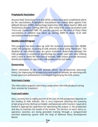 Page
37
ProphylacticVaccination
Around 2665 Veterinary First Aid (VFA) centers have been established which
do the vaccinations. Prophylactic inoculations are mainly done against Foot
&Mouth Disease (FMD), Hemorrhage Septicemia (HS), Black Quarter (BQ) and
Theileriosis diseases. During 2001-02, after initial trial, mass vaccination with
Trio-o-vac (combined FMD, HS and BQ vaccine) on the lines of Pulse Polio
vaccinations in children was taken up. During 2009-10 about 16.35 lakh
vaccinations have been done.
MastitisControlProgram
This program has been taken up with the technical assistance from NDDB.
Under this program, screening of milk animals is done using "Masticate". The
doubtful or sub-clinical cases are given treatment. Awareness amongst the
milk producers is created for disinfecting the udders and teats after milking
with a view to check the infection of animals. Milk unions provide necessary
disinfectant and treat cups to the milk producers on cost basis.
Deworming
Worm infestation in the milk animals affects the productivity adversely.
Hence, for improving the productivity and health of animals, de-worming with
broad-spectrum anthelmintics is arranged regularly by the milk unions.
Veterinary Camps
The milk unions organize veterinary camps where the milk producers bring
their animals for treatment.
Feed and Fodder
Since, seventy five to eighty percent of the cost of milk production depends on
the feeding of milk animals; this is very important affecting the economy
of dairying activity. Both green fodder and balanced cattle feed are required to
beefed in appropriate quantities for optimizing the output i.e. the production
and also to maintain the health of the animal. The farmers in select dairy co-
operative societies are being provided training through a computerized
nutrition balancing system with the help of National Dairy Development
Board.
 