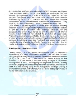 Page
38
Adult Cattle feed (ACF) and Bypass Protein Feed (BPF) is manufactured by our
cattle feed plants (CFP) located at Patna, Ranchi and Muzaffarpur. The total
installed capacity of these plants is 260 Metric Tons Per Day (MTD) The cattle
feed produced by these plants is supplied on cost basis to the farmers. Besides
manufacturing BPF and ACF, CFP Ranchi also manufactures other livestock
feeds to meet the requirement of Govt. farms in Bihar and Jharkhand. During
2009-10, the sale of cattle feed to DCS was 57.55 thousand Metric Tons.
Green fodder is equally important in animal nutrition. Besides providing
important nutrients, it helps in reducing the intake of balanced cattle feed and
in turn the cost of production. After prolonged extension work and
persuasion, the farmers have started not only the cultivation of different
fodders in their fields but have started the production of fodder seeds.
Another Important scheme under fodder development has been the treatment
of straw with urea, which not only increases the palatability of dry fodder but
increases its nutritional value also. Feeding of urea treated straw helps in
reducing the cost of production of milk. Farmers have now taken it up on
regular basis and during 2009-10 about 11613 MTs of straw has been treated.
Training / Manpower Development
Capacity building / skill up gradation has been given maximum emphasis in
implementing the dairy development program. This has been achieved
through regular training of milk producers, management committee members
(MCM) of DCS, staff of DCS / milk unions of Comfed. Training of milk
producers, DCS staff and MCM has been mainly arranged at the Comfed
training centre at Patna. Training programs organized at Comfed's training
centre include programs of Society Operation for Secretaries, Orientation of
MCM, AI & VFA training, Dairy Animal Management, and Legal Literacy &
Women Empowerment. Refresher courses and tailor made programs as per
need of milk unions is also organized.
 
