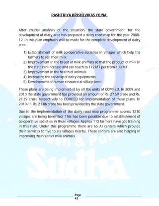 Page
42
RASHTRIYA KRISHI VIKAS YOJNA:
After crucial analysis of the situation, the state government, for the
development of diary area has prepared a diary road map for the year 2008-
12. In this plan emphasis will be made for the complete development of dairy
area.
1) Establishment of milk co-operative societies in villages which help the
farmers to sell their milk.
2) Improvement in the breed of milk animals so that the product of milk in
the state can increase and can reach to 172 MT per from 138 MT.
3) Improvement in the health of animals.
4) Increasing the capacity of dairy equipments.
5) Development of human resource at village level.
These plans are being implemented by all the units of COMFED. In 2009 and
2010 the state government has provided an amount of Rs. 27.59 crore and Rs.
21.39 crore respectively to COMFED for implementation of these plans. In
2010-11 Rs. 21.86 crore has been provided by the state government.
Due to the implementation of the dairy road map programme approx 1210
villages are being benefited. This has been possible due to establishment of
co-operative societies in these villages. Approx 112 farmers have got training
in this field. Under this programme there are 65 AI centers which provide
their services to five to six villages nearby. These centers are also helping in
improving the breed of milk animals.
 