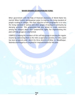 Page
43
BIHAR GRAMIN JEEVIKOPARJAN YOJNA:
Bihar government with the help of financial assistance of World Bank has
started ‘Bihar Gramin Jeevikoparjan yojna’ to improve the living standard of
people residing in villages. The main objective of this programme is to raise
the living standard of women and other people of backward community by
dairying activities. This programme has also aimed to create awareness
among the villagers about their fundamental rights. For implementing this
plan self help groups are also formed.
COMFED is helping the members of this self help group in earning the regular
income by connecting them to the milk co-operative societies. For this a plan
has been prepared under which the three districts of Bihar i.e. Muzaffarpur,
Nalanda and Khagaria are targeted for implementation for this plan.
 