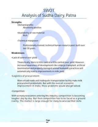 Page
44
SWOT
Analysis of Sudha Dairy, Patna
Strengths:
•Demand profile:
Absolutely positive
•Availability of raw material:
Rich.
•Technical manpower:
Professionally-trained, technical human resource pool, built over
last 30 years.
Weaknesses:
•Lack of control over yield:
Theoretically, there is little control a little control over yield. However,
increased awareness of developments like embryo transplant, artificial
insemination and properly managed animal husbandry practices will
automatically lead to improvements in milk yield.
•Logistics of procurement:
Woes of bad roads and inadequate transportation facility make milk
procurement problematic. But with the overall economic
improvement in India, these problems would also get solved.
•Competition:
With so many newcomers entering this industry, competition is becoming
tougher day by day. But then competition has to be faced as a ground
reality. The market is large enough for many to carve out their niche.
 