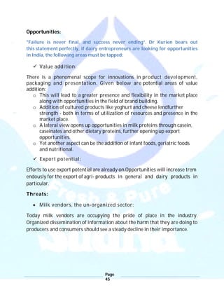 Page
45
Opportunities:
"Failure is never final, and success never ending”. Dr Kurien bears out
this statement perfectly, if dairy entrepreneurs are looking for opportunities
in India, the following areas must be tapped:
 Value addition:
There is a phenomenal scope for innovations in product development,
packaging and presentation. Given below are potential areas of value
addition:
o This will lead to a greater presence and flexibility in the market place
along with opportunities in the field of brand building.
o Addition of cultured products like yoghurt and cheese lendfurther
strength - both in terms of utilization of resources and presence in the
market place.
o A lateral view opens up opportunities in milk proteins through casein,
caseinates and other dietary proteins, further opening up export
opportunities.
o Yet another aspect can be the addition of infant foods, geriatric foods
and nutritional.
 Export potential:
Efforts to use export potential are already on.Opportunities will increase trem
endously for the export of agri- products in general and dairy products in
particular.
Threats:
 Milk vendors, the un-organized sector:
Today milk vendors are occupying the pride of place in the industry.
Organized dissemination of information about the harm that they are doing to
producers and consumers should see a steady decline in their importance.
 