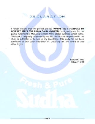 Page 5
DECLARATION
I hereby declare that, the project entitled “MARKETING STRATEGIES TO
GENERAT SALES FOR SUDHA DAIRY (COMFED)” assigned to me for the
partial fulfillment of MBA degree from Amity Global Business School, Patna.
The work is originally completed by me and the information provided in the
study is authentic to the best of my knowledge. This study has not been
submitted to any other institution or university for the award of any
other degree.
Ranjan Kr. Das
MBA 4th SEM
 