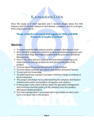 Page 6
Executive Title
Since this study is of short duration and I research deeply about the milk
industry and its market, channel of distribution, customers and its strategies.
Hence my project title is:-
“Study of Market Demand and supply for Milk and Milk
Products of Sudha (Comfed)”
Objectives:-
 To understand the Milk industry and its complete distribution chain.
 Since the Milk industry is related to its heavy manufacturing plants and
lastly to retail shop that helps to understand the processes and Retail
Management.
 Since it has more and less seasonal demand which could help us to
understand the average production and speed production of the
product.
 To know about the production process of Milk Product.
 To know about customer perception and market demand of Sweets.
 To earn particle knowledge.
 To understand how a project is prepare and how it helps a company in
his development.
 This project also helps me in understanding the complete distribution
channel and benefits and problem of supplier and retailers.
 In this project I also came to know about the operation management
and minimum inventory policy of the company since the product
offered perishable products.
 The time management is very important in perishable product and I
learn a lot about that in this project.
 