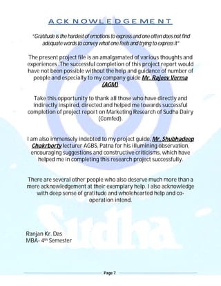 Page 7
ACKNOWLEDGEMENT
“Gratitudeisthehardestofemotionstoexpressandoneoftendoesnotfind
adequatewordstoconveywhatonefeelsandtryingtoexpressit”
The present project file is an amalgamated of various thoughts and
experiences .The successful completion of this project report would
have not been possible without the help and guidance of number of
people and especially to my company guide Mr. Rajeev Verma
(AGM).
Take this opportunity to thank all those who have directly and
indirectly inspired, directed and helped me towards successful
completion of project report on Marketing Research of Sudha Dairy
(Comfed).
I am also immensely indebted to my project guide, Mr. Shubhadeep
Chakrborty lecturer AGBS, Patna for his illumining observation,
encouraging suggestions and constructive criticisms, which have
helped me in completing this research project successfully.
There are several other people who also deserve much more than a
mere acknowledgement at their exemplary help. I also acknowledge
with deep sense of gratitude and wholehearted help and co-
operation intend.
Ranjan Kr. Das
MBA- 4th Semester
 