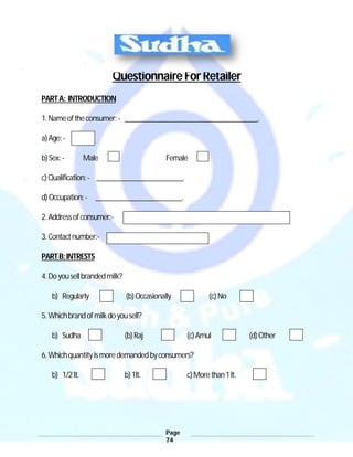 Page
74
Questionnaire For Retailer
PARTA: INTRODUCTION
1.Nameoftheconsumer:- _____________________________________.
a)Age:-
b)Sex:- Male Female
c)Qualification:- ________________________.
d)Occupation:- ________________________.
2.Addressofconsumer:-
3.Contactnumber:-
PARTB:INTRESTS
4.Doyousellbrandedmilk?
b) Regularly (b)Occasionally (c)No
5.Whichbrandofmilkdoyousell?
b) Sudha (b)Raj (c)Amul (d)Other
6.Whichquantityismoredemandedbyconsumers?
b) 1/2lt. b)1lt. c)Morethan1lt.
 