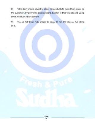 Page
78
8) Patna dairy should advertise about the products to make them aware to
the customers by providing display board, banner to their outlets and using
other means of advertisement.
9) Price of half liters milk should be equal to half the price of full liters
milk.
 