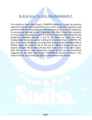 Page 8
EXECUTIVE SUMMARY
The training at Patna Dairy Project, COMPFED helped me to gain the practical
experience and the study conducted by me centers around the importance and
position of different dairy industries. A thriving dairy sector is of vital importance
to every person specially farmers. It provides milk, Ghee, Cheese other products
to every person. It provides a source of income to rural and urban enterprises and
productive individuals and also a way for the farmers to make their living
standard high. During my summer training in Patna Dairy Project, COMPFED, the
basic focus of my training was on comparative analysis of pouched liquid milk of
SUDHA. Under this project I had to find out the different players carrying on
business of liquid milk in Patna and also their market share in the same region.
After that we had to make comparative analysis so that we can recommend
suggestion to the Patna Dairy Project, COMPFED to increase its share in the
market in Patna. The training was quite a comprehensive one in itself.
 