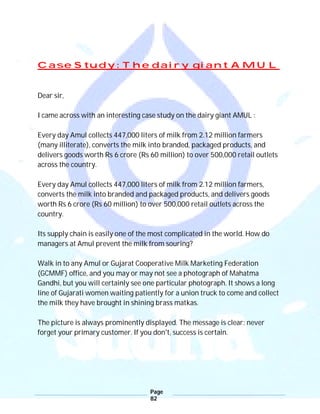 Page
82
Case Study: The dairy giant AMUL
Dear sir,
I came across with an interesting case study on the dairy giant AMUL :
Every day Amul collects 447,000 liters of milk from 2.12 million farmers
(many illiterate), converts the milk into branded, packaged products, and
delivers goods worth Rs 6 crore (Rs 60 million) to over 500,000 retail outlets
across the country.
Every day Amul collects 447,000 liters of milk from 2.12 million farmers,
converts the milk into branded and packaged products, and delivers goods
worth Rs 6 crore (Rs 60 million) to over 500,000 retail outlets across the
country.
Its supply chain is easily one of the most complicated in the world. How do
managers at Amul prevent the milk from souring?
Walk in to any Amul or Gujarat Cooperative Milk Marketing Federation
(GCMMF) office, and you may or may not see a photograph of Mahatma
Gandhi, but you will certainly see one particular photograph. It shows a long
line of Gujarati women waiting patiently for a union truck to come and collect
the milk they have brought in shining brass matkas.
The picture is always prominently displayed. The message is clear: never
forget your primary customer. If you don't, success is certain.
 