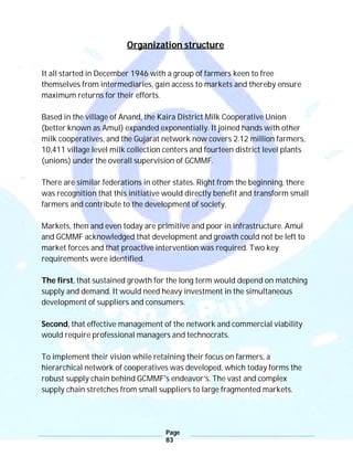 Page
83
Organization structure
It all started in December 1946 with a group of farmers keen to free
themselves from intermediaries, gain access to markets and thereby ensure
maximum returns for their efforts.
Based in the village of Anand, the Kaira District Milk Cooperative Union
(better known as Amul) expanded exponentially. It joined hands with other
milk cooperatives, and the Gujarat network now covers 2.12 million farmers,
10,411 village level milk collection centers and fourteen district level plants
(unions) under the overall supervision of GCMMF.
There are similar federations in other states. Right from the beginning, there
was recognition that this initiative would directly benefit and transform small
farmers and contribute to the development of society.
Markets, then and even today are primitive and poor in infrastructure. Amul
and GCMMF acknowledged that development and growth could not be left to
market forces and that proactive intervention was required. Two key
requirements were identified.
The first, that sustained growth for the long term would depend on matching
supply and demand. It would need heavy investment in the simultaneous
development of suppliers and consumers.
Second, that effective management of the network and commercial viability
would require professional managers and technocrats.
To implement their vision while retaining their focus on farmers, a
hierarchical network of cooperatives was developed, which today forms the
robust supply chain behind GCMMF's endeavor’s. The vast and complex
supply chain stretches from small suppliers to large fragmented markets.
 