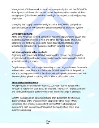 Page
84
Management of this network is made more complex by the fact that GCMMF is
directly responsible only for a small part of the chain, with a number of third
party players (distributors, retailers and logistics support providers) playing
large roles.
Managing this supply chain efficiently is critical as GCMMF's competitive
position is driven by low consumer prices supported by a low cost system.
Developing demand
At the time Amul was formed, consumers had limited purchasing power, and
modest consumption levels of milk and other dairy products. Thus Amul
adopted a low-cost price strategy to make its products affordable and
attractive to consumers by guaranteeing them value for money.
Introducing higher value products
Beginning with liquid milk, GCMMF enhanced the product mix through the
progressive addition of higher value products while maintaining the desired
growth in existing products.
Despite competition in the high value dairy product segments from firms such
as Hindustan Lever, Nestle and Britannia, GCMMF ensures that the product
mix and the sequence in which Amul introduces its products is consistent with
the core philosophy of providing milk at a basic, affordable price.
The distribution network
Amul products are available in over 500,000 retail outlets across India
through its network of over 3,500 distributors. There are 47 depots with dry
and cold warehouses to buffer inventory of the entire range of products.
GCMMF transacts on an advance demand draft basis from its wholesale
dealers instead of the cheque system adopted by other major FMCG
companies. This practice is consistent with GCMMF's philosophy of
maintaining cash transactions throughout the supply chain and it also
minimizes dumping.
 