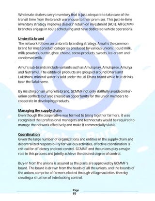 Page
85
Wholesale dealers carry inventory that is just adequate to take care of the
transit time from the branch warehouse to their premises. This just-in-time
inventory strategy improves dealers' return on investment (ROI). All GCMMF
branches engage in route scheduling and have dedicated vehicle operations.
Umbrella brand
The network follows an umbrella branding strategy. Amul is the common
brand for most product categories produced by various unions: liquid milk,
milk powders, butter, ghee, cheese, cocoa products, sweets, ice-cream and
condensed milk.
Amul's sub-brands include variants such as Amulspray, Amulspree, Amulya
and Nutramul. The edible oil products are grouped around Dhara and
Lokdhara, mineral water is sold under the Jal Dhara brand while fruit drinks
bear the Safal name.
By insisting on an umbrella brand, GCMMF not only skillfully avoided inter-
union conflicts but also created an opportunity for the union members to
cooperate in developing products.
Managing the supply chain
Even though the cooperative was formed to bring together farmers, it was
recognized that professional managers and technocrats would be required to
manage the network effectively and make it commercially viable.
Coordination
Given the large number of organizations and entities in the supply chain and
decentralized responsibility for various activities, effective coordination is
critical for efficiency and cost control. GCMMF and the unions play a major
role in this process and jointly achieve the desired degree of control.
Buy-in from the unions is assured as the plans are approved by GCMMF's
board. The board is drawn from the heads of all the unions, and the boards of
the unions comprise of farmers elected through village societies, thereby
creating a situation of interlocking control.
 