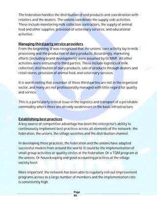 Page
86
The federation handles the distribution of end products and coordination with
retailers and the dealers. The unions coordinate the supply side activities.
These include monitoring milk collection contractors, the supply of animal
feed and other supplies, provision of veterinary services, and educational
activities.
Managing third party service providers
From the beginning, it was recognized that the unions' core activity lay in milk
processing and the production of dairy products. Accordingly, marketing
efforts (including brand development) were assumed by GCMMF. All other
activities were entrusted to third parties. These include logistics of milk
collection, distribution of dairy products, sale of products through dealers and
retail stores, provision of animal feed, and veterinary services.
It is worth noting that a number of these third parties are not in the organized
sector, and many are not professionally managed with little regard for quality
and service.
This is a particularly critical issue in the logistics and transport of a perishable
commodity where there are already weaknesses in the basic infrastructure.
Establishing best practices
A key source of competitive advantage has been the enterprise's ability to
continuously implement best practices across all elements of the network: the
federation, the unions, the village societies and the distribution channel.
In developing these practices, the federation and the unions have adapted
successful models from around the world. It could be the implementation of
small group activities or quality circles at the federation. Or a TQM program at
the unions. Or housekeeping and good accounting practices at the village
society level.
More important, the network has been able to regularly roll out improvement
programs across to a large number of members and the implementation rate
is consistently high.
 
