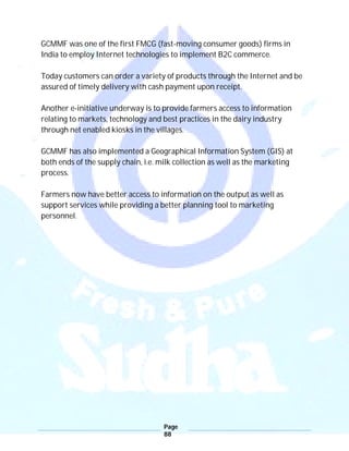 Page
88
GCMMF was one of the first FMCG (fast-moving consumer goods) firms in
India to employ Internet technologies to implement B2C commerce.
Today customers can order a variety of products through the Internet and be
assured of timely delivery with cash payment upon receipt.
Another e-initiative underway is to provide farmers access to information
relating to markets, technology and best practices in the dairy industry
through net enabled kiosks in the villages.
GCMMF has also implemented a Geographical Information System (GIS) at
both ends of the supply chain, i.e. milk collection as well as the marketing
process.
Farmers now have better access to information on the output as well as
support services while providing a better planning tool to marketing
personnel.
 