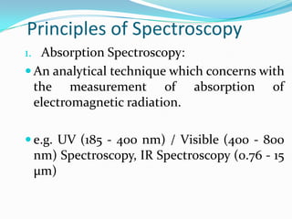 Principles of Spectroscopy
1. Absorption Spectroscopy:
 An analytical technique which concerns with

the measurement of absorption
electromagnetic radiation.

of

 e.g. UV (185 - 400 nm) / Visible (400 - 800

nm) Spectroscopy, IR Spectroscopy (0.76 - 15
μm)

 