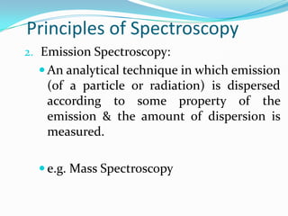Principles of Spectroscopy
2. Emission Spectroscopy:
 An analytical technique in which emission

(of a particle or radiation) is dispersed
according to some property of the
emission & the amount of dispersion is
measured.
 e.g. Mass Spectroscopy

 
