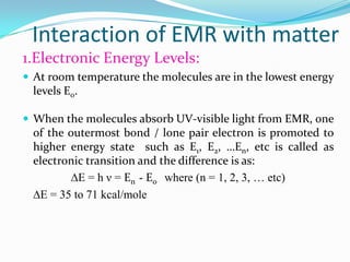 Interaction of EMR with matter
1.Electronic Energy Levels:
 At room temperature the molecules are in the lowest energy

levels E0.
 When the molecules absorb UV-visible light from EMR, one

of the outermost bond / lone pair electron is promoted to
higher energy state such as E1, E2, …En, etc is called as
electronic transition and the difference is as:
∆E = h ν = En - E0 where (n = 1, 2, 3, … etc)
∆E = 35 to 71 kcal/mole

 