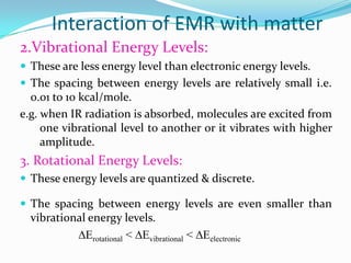 Interaction of EMR with matter
2.Vibrational Energy Levels:
 These are less energy level than electronic energy levels.
 The spacing between energy levels are relatively small i.e.

0.01 to 10 kcal/mole.
e.g. when IR radiation is absorbed, molecules are excited from
one vibrational level to another or it vibrates with higher
amplitude.

3. Rotational Energy Levels:
 These energy levels are quantized & discrete.
 The spacing between energy levels are even smaller than

vibrational energy levels.
∆Erotational < ∆Evibrational < ∆Eelectronic

 