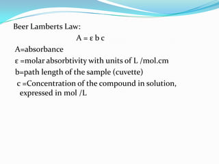 Beer Lamberts Law:
A=εbc
A=absorbance
ε =molar absorbtivity with units of L /mol.cm
b=path length of the sample (cuvette)
c =Concentration of the compound in solution,
expressed in mol /L

 