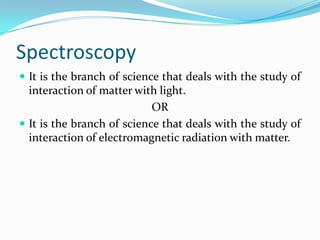 Spectroscopy
 It is the branch of science that deals with the study of

interaction of matter with light.
OR
 It is the branch of science that deals with the study of
interaction of electromagnetic radiation with matter.

 